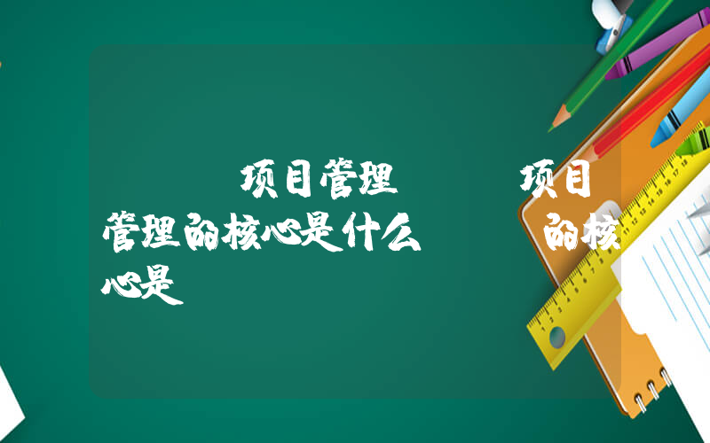 it 项目管理(IT项目管理的核心是什么_IT的核心是)